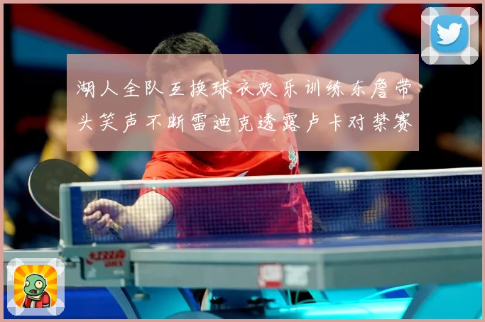 湖人全队互换球衣欢乐训练东詹带头笑声不断雷迪克透露卢卡对禁赛赛场复盘