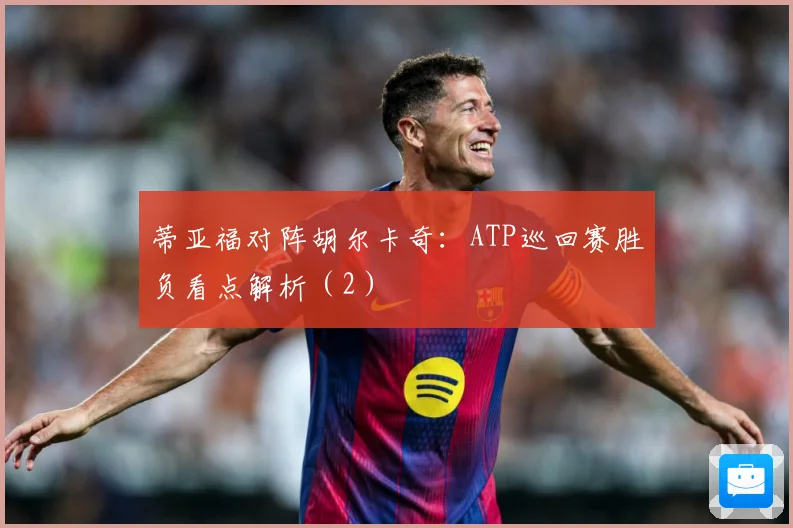 蒂亚福对阵胡尔卡奇：ATP巡回赛胜负看点解析（2）