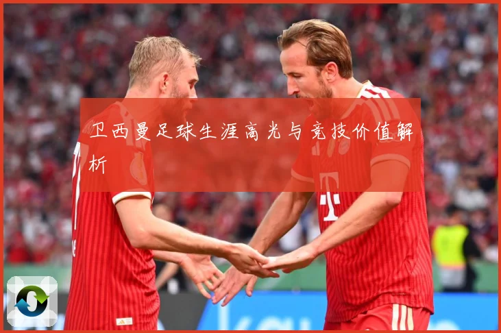 卫西曼足球生涯高光与竞技价值解析