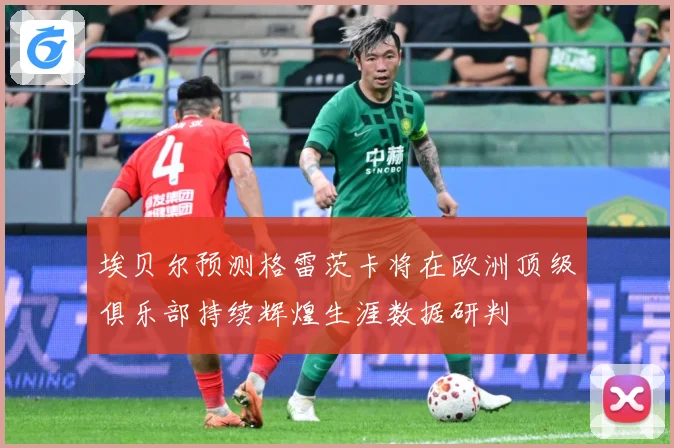 埃贝尔预测格雷茨卡将在欧洲顶级俱乐部持续辉煌生涯数据研判