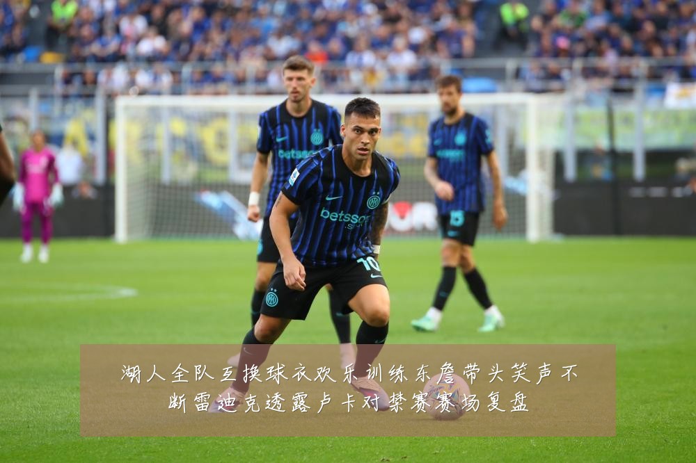 湖人全队互换球衣欢乐训练东詹带头笑声不断雷迪克透露卢卡对禁赛赛场复盘